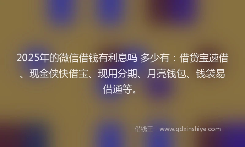 2025年的微信借钱有利息吗 多少有：借贷宝速借、现金侠快借宝、现用分期、月亮钱包、钱袋易借通等。