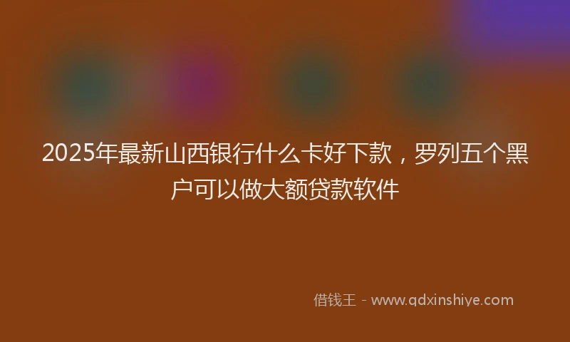 2025年最新山西银行什么卡好下款，罗列五个黑户可以做大额贷款软件