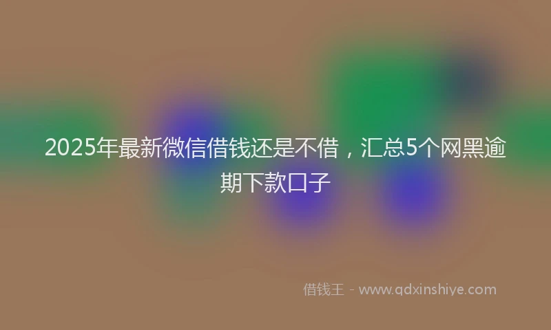 2025年最新微信借钱还是不借，汇总5个网黑逾期下款口子
