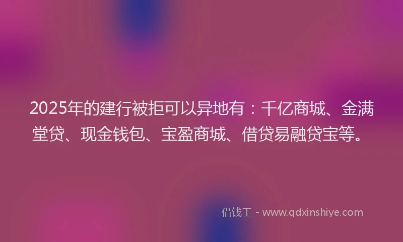 2025年的建行被拒可以异地有：千亿商城、金满堂贷、现金钱包、宝盈商城、借贷易融贷宝等。