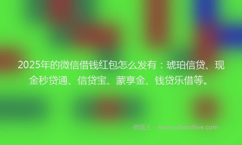 2025年的微信借钱红包怎么发有：琥珀信贷、现金秒贷通、信贷宝、蒙享金、钱贷乐借等。
