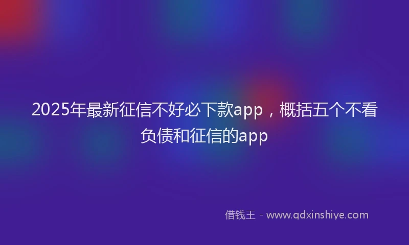 2025年最新征信不好必下款app，概括五个不看负债和征信的app