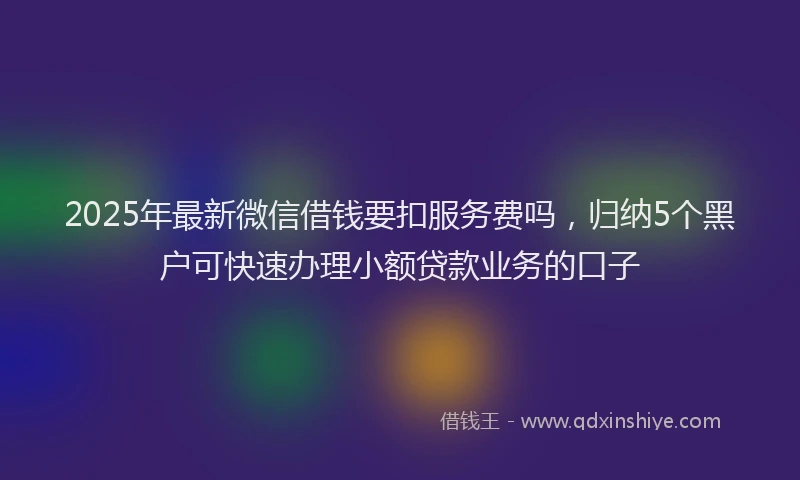 2025年最新微信借钱要扣服务费吗，归纳5个黑户可快速办理小额贷款业务的口子