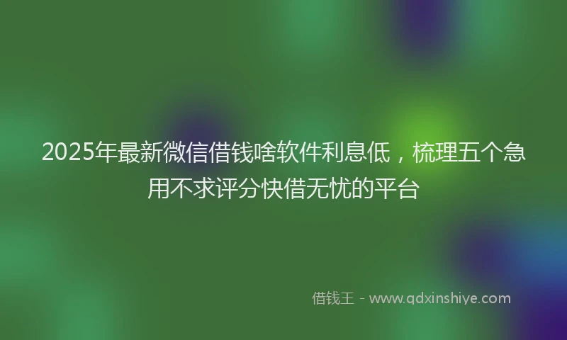 2025年最新微信借钱啥软件利息低，梳理五个急用不求评分快借无忧的平台