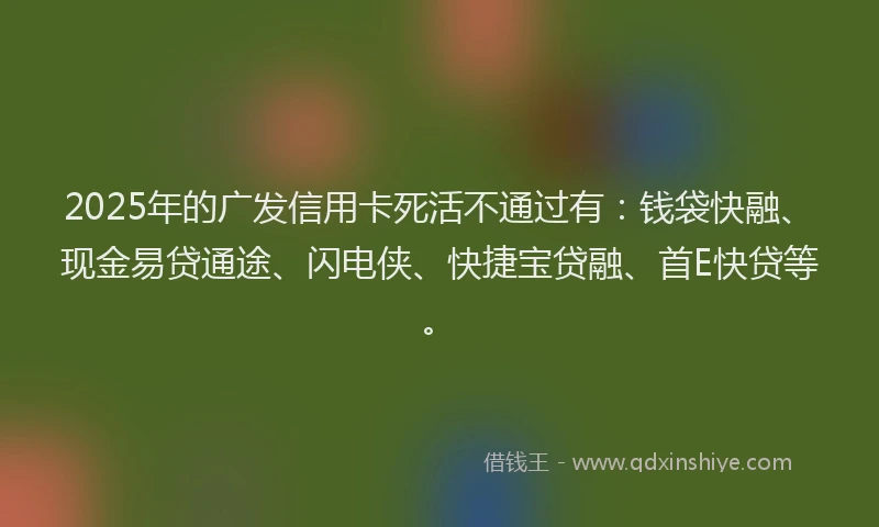 2025年的广发信用卡死活不通过有：钱袋快融、现金易贷通途、闪电侠、快捷宝贷融、首E快贷等。