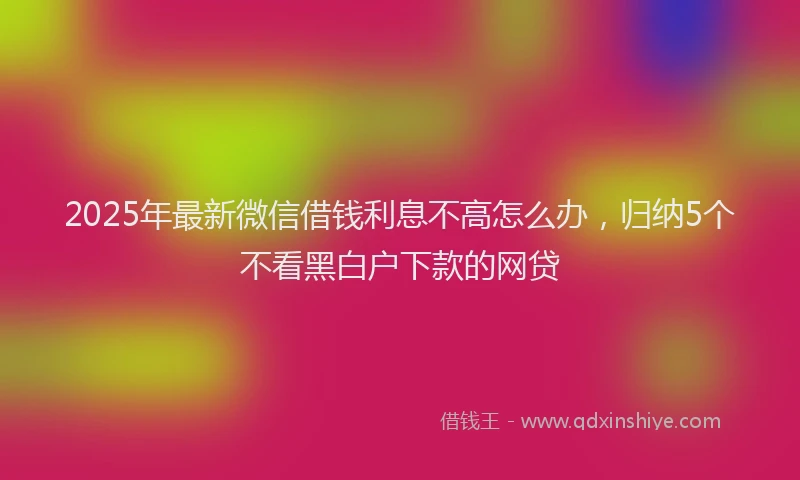 2025年最新微信借钱利息不高怎么办，归纳5个不看黑白户下款的网贷