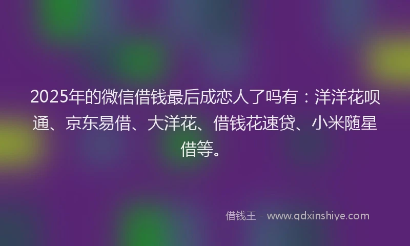 2025年的微信借钱最后成恋人了吗有：洋洋花呗通、京东易借、大洋花、借钱花速贷、小米随星借等。