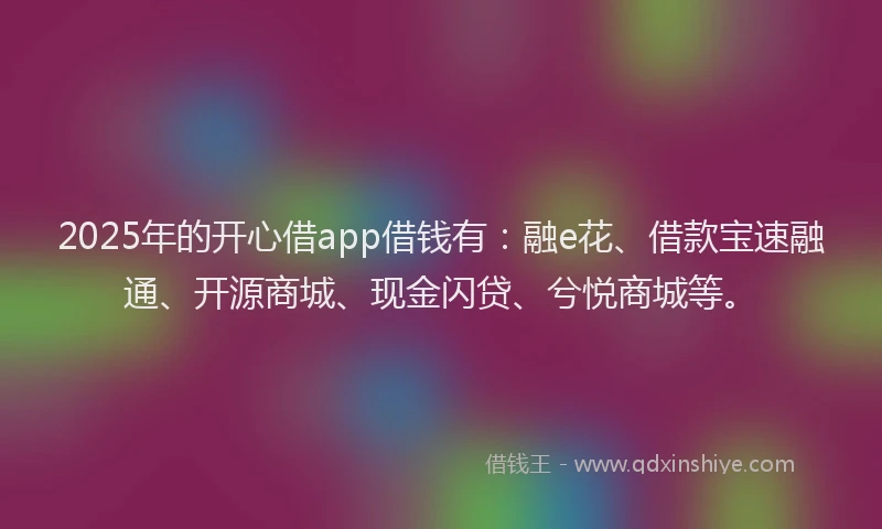 2025年的开心借app借钱有：融e花、借款宝速融通、开源商城、现金闪贷、兮悦商城等。