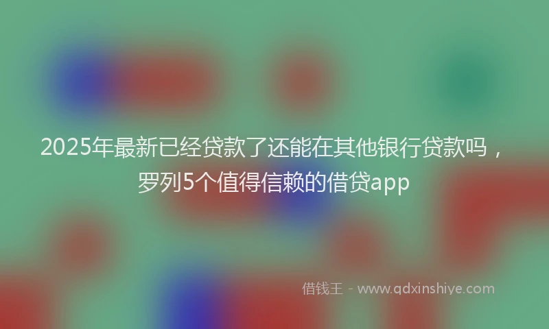 2025年最新已经贷款了还能在其他银行贷款吗，罗列5个值得信赖的借贷app