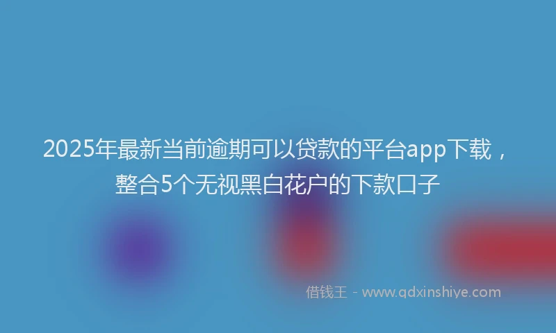 2025年最新当前逾期可以贷款的平台app下载，整合5个无视黑白花户的下款口子