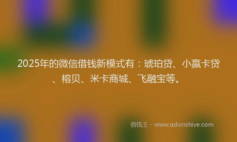 2025年的微信借钱新模式有：琥珀贷、小赢卡贷、榕贝、米卡商城、飞融宝等。
