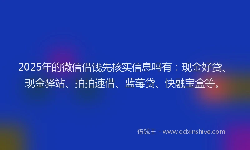 2025年的微信借钱先核实信息吗有：现金好贷、现金驿站、拍拍速借、蓝莓贷、快融宝盒等。