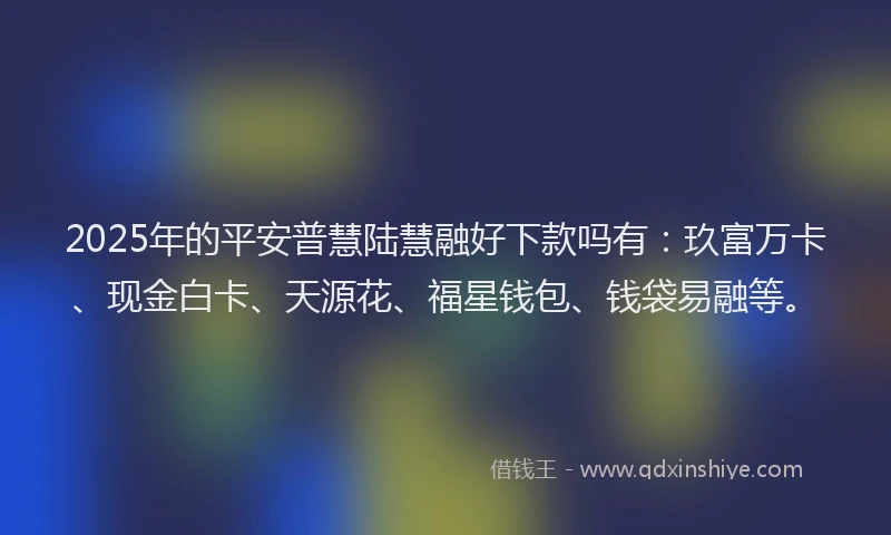 2025年的平安普慧陆慧融好下款吗有：玖富万卡、现金白卡、天源花、福星钱包、钱袋易融等。