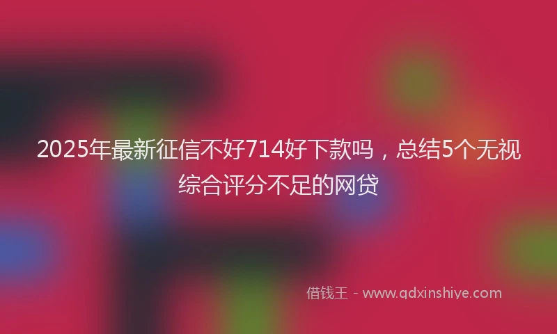 2025年最新征信不好714好下款吗，总结5个无视综合评分不足的网贷