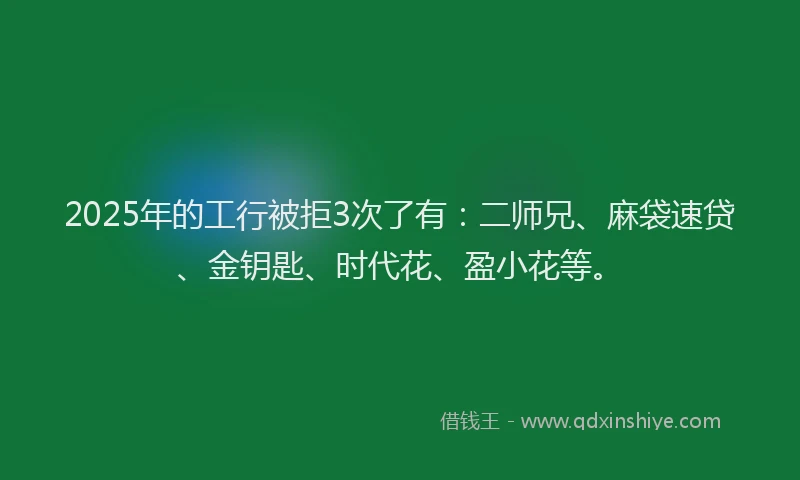 2025年的工行被拒3次了有：二师兄、麻袋速贷、金钥匙、时代花、盈小花等。