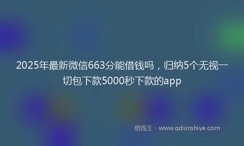2025年最新微信663分能借钱吗，归纳5个无视一切包下款5000秒下款的app