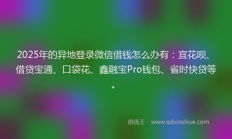 2025年的异地登录微信借钱怎么办有：宜花呗、借贷宝通、口袋花、鑫融宝Pro钱包、省时快贷等。