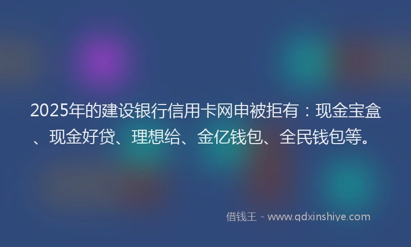 2025年的建设银行信用卡网申被拒有：现金宝盒、现金好贷、理想给、金亿钱包、全民钱包等。