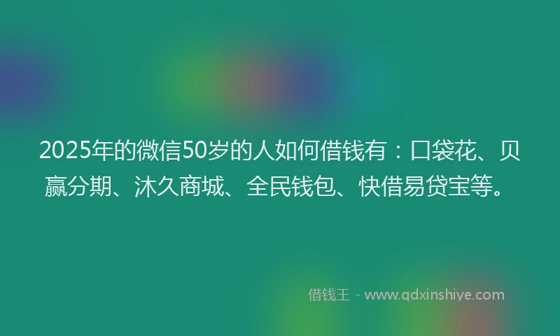2025年的微信50岁的人如何借钱有：口袋花、贝赢分期、沐久商城、全民钱包、快借易贷宝等。