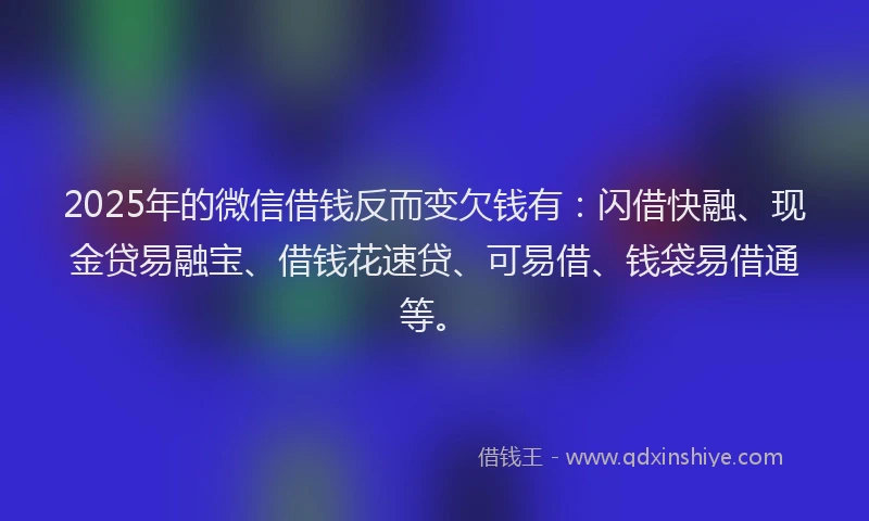 2025年的微信借钱反而变欠钱有：闪借快融、现金贷易融宝、借钱花速贷、可易借、钱袋易借通等。