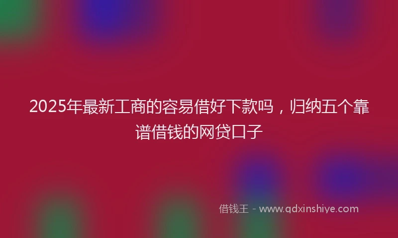 2025年最新工商的容易借好下款吗，归纳五个靠谱借钱的网贷口子