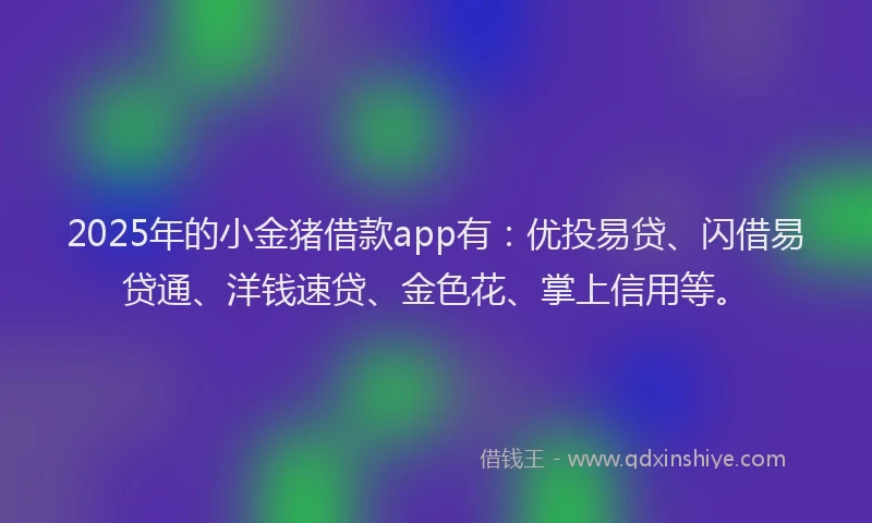 2025年的小金猪借款app有：优投易贷、闪借易贷通、洋钱速贷、金色花、掌上信用等。