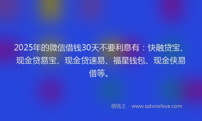 2025年的微信借钱30天不要利息有：快融贷宝、现金贷易宝、现金贷速易、福星钱包、现金侠易借等。