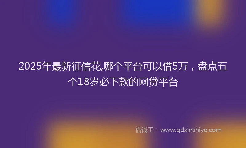 2025年最新征信花,哪个平台可以借5万，盘点五个18岁必下款的网贷平台