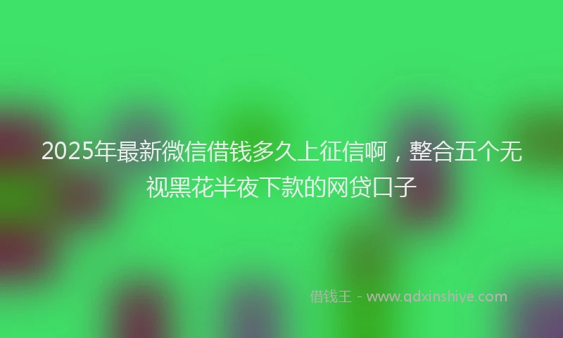 2025年最新微信借钱多久上征信啊，整合五个无视黑花半夜下款的网贷口子