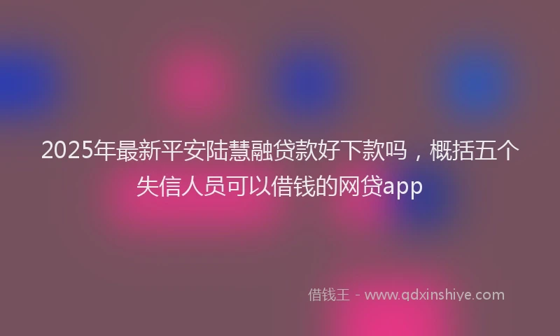 2025年最新平安陆慧融贷款好下款吗，概括五个失信人员可以借钱的网贷app