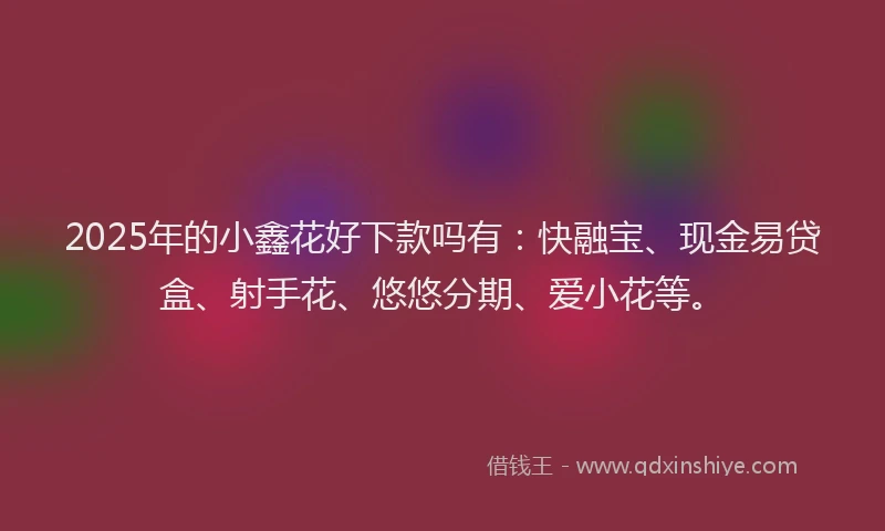 2025年的小鑫花好下款吗有：快融宝、现金易贷盒、射手花、悠悠分期、爱小花等。