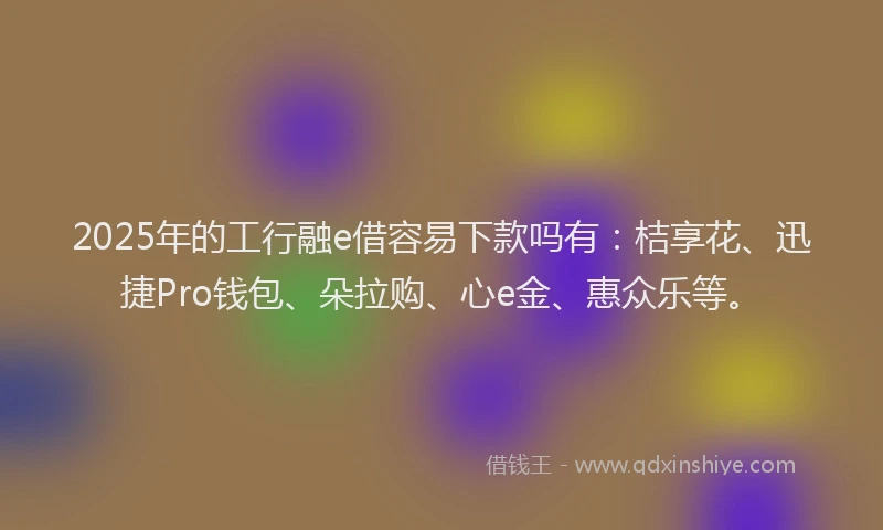 2025年的工行融e借容易下款吗有：桔享花、迅捷Pro钱包、朵拉购、心e金、惠众乐等。