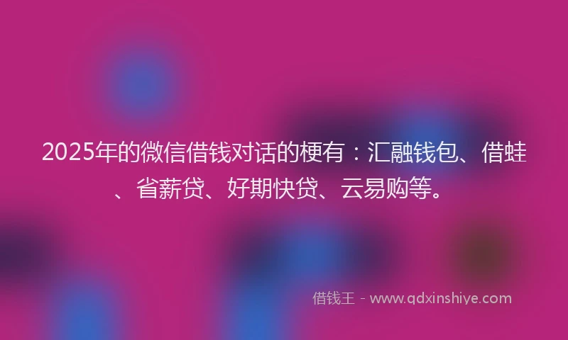 2025年的微信借钱对话的梗有：汇融钱包、借蛙、省薪贷、好期快贷、云易购等。