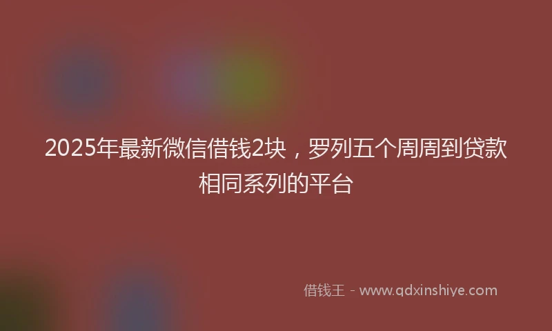 2025年最新微信借钱2块，罗列五个周周到贷款相同系列的平台