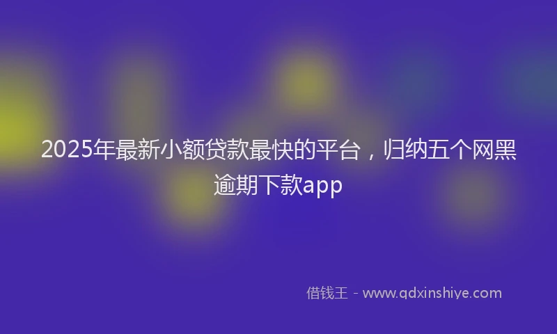 2025年最新小额贷款最快的平台，归纳五个网黑逾期下款app