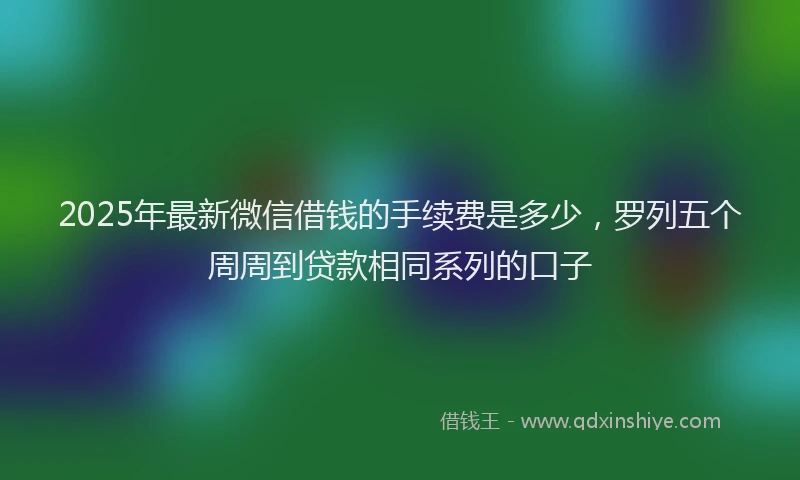 2025年最新微信借钱的手续费是多少，罗列五个周周到贷款相同系列的口子