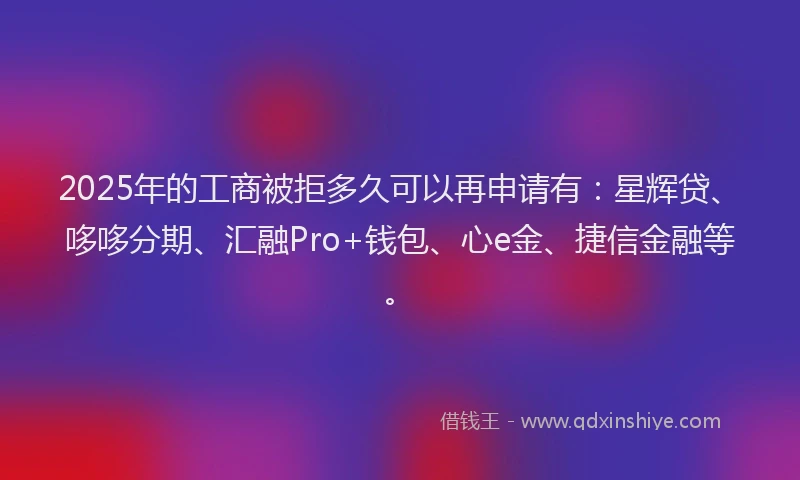 2025年的工商被拒多久可以再申请有：星辉贷、哆哆分期、汇融Pro+钱包、心e金、捷信金融等。