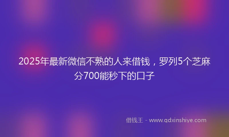 2025年最新微信不熟的人来借钱，罗列5个芝麻分700能秒下的口子
