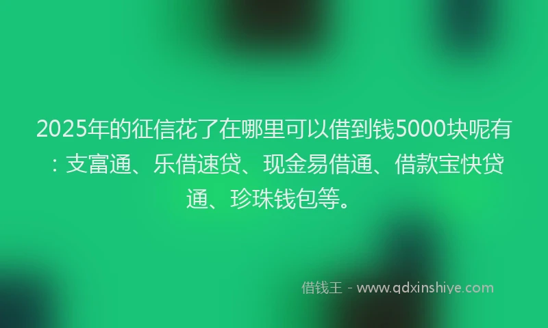 2025年的征信花了在哪里可以借到钱5000块呢有：支富通、乐借速贷、现金易借通、借款宝快贷通、珍珠钱包等。