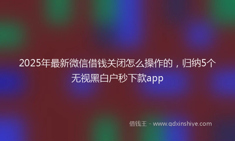 2025年最新微信借钱关闭怎么操作的，归纳5个无视黑白户秒下款app