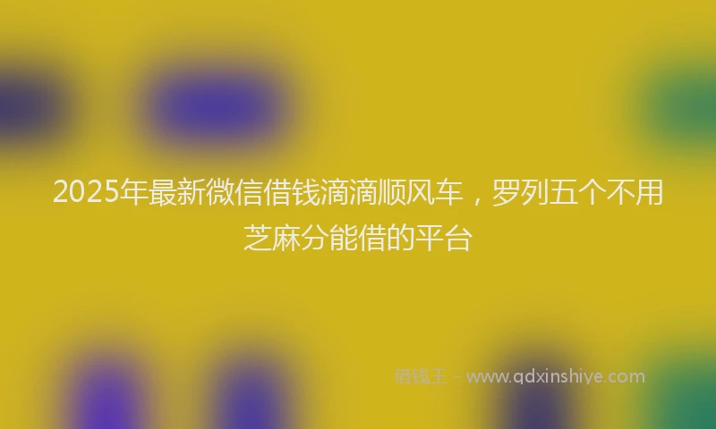 2025年最新微信借钱滴滴顺风车，罗列五个不用芝麻分能借的平台