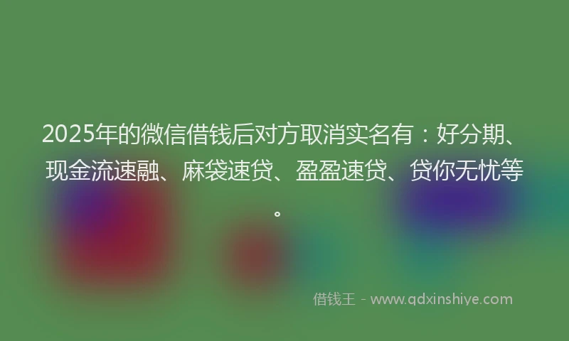 2025年的微信借钱后对方取消实名有：好分期、现金流速融、麻袋速贷、盈盈速贷、贷你无忧等。