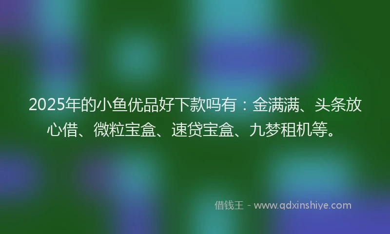 2025年的小鱼优品好下款吗有：金满满、头条放心借、微粒宝盒、速贷宝盒、九梦租机等。