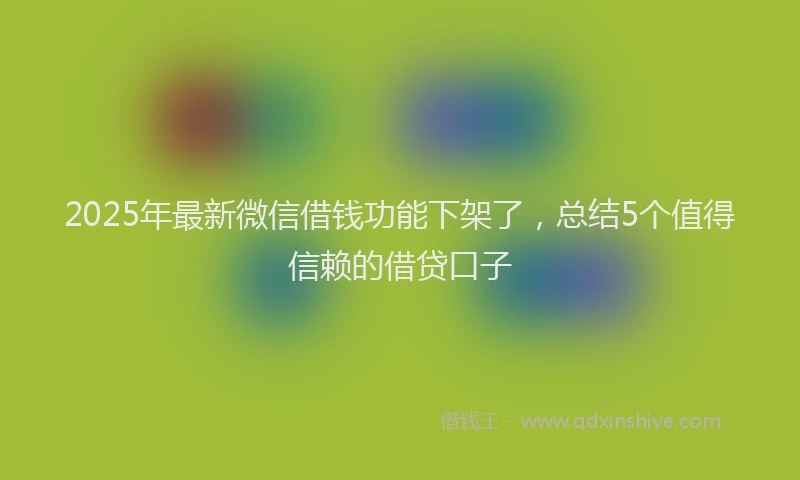 2025年最新微信借钱功能下架了，总结5个值得信赖的借贷口子