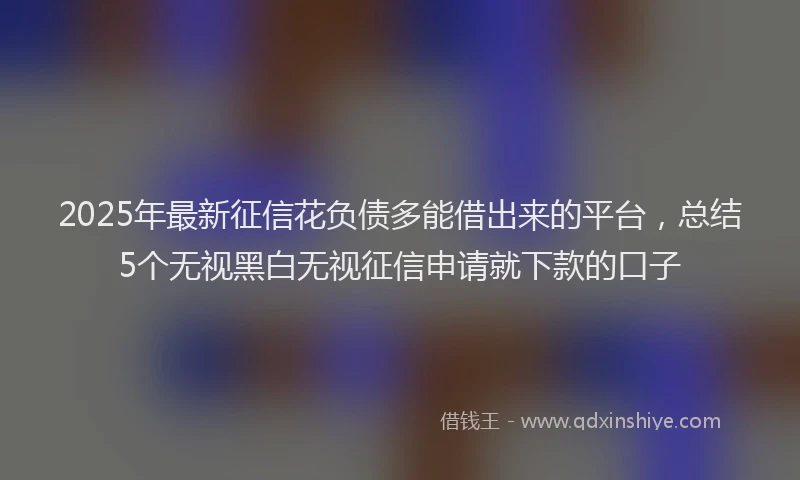 2025年最新征信花负债多能借出来的平台，总结5个无视黑白无视征信申请就下款的口子