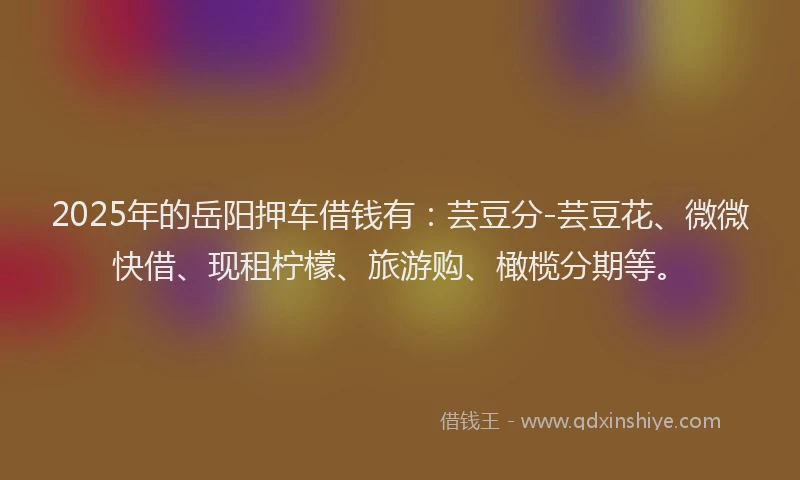 2025年的岳阳押车借钱有：芸豆分-芸豆花、微微快借、现租柠檬、旅游购、橄榄分期等。