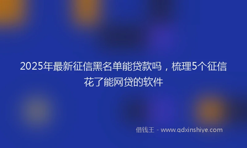 2025年最新征信黑名单能贷款吗，梳理5个征信花了能网贷的软件