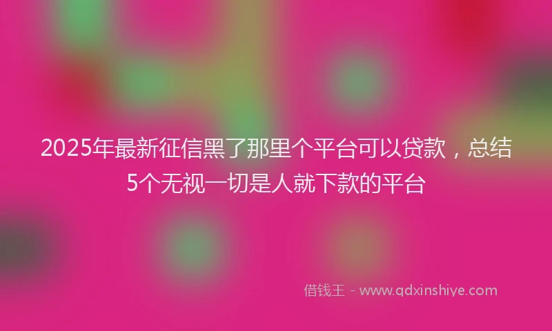 2025年最新征信黑了那里个平台可以贷款，总结5个无视一切是人就下款的平台