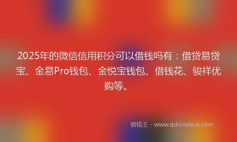 2025年的微信信用积分可以借钱吗有：借贷易贷宝、金易Pro钱包、金悦宝钱包、借钱花、骏祥优购等。