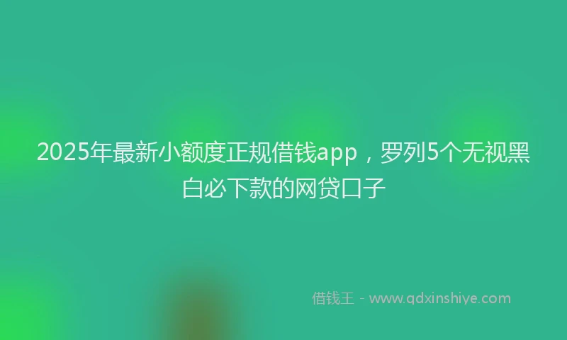 2025年最新小额度正规借钱app，罗列5个无视黑白必下款的网贷口子